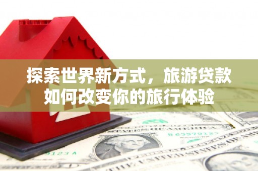 三台探索世界新方式，旅游贷款如何改变你的旅行体验