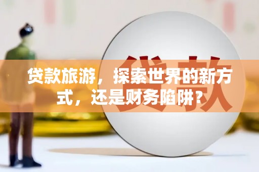 三台贷款旅游，探索世界的新方式，还是财务陷阱？